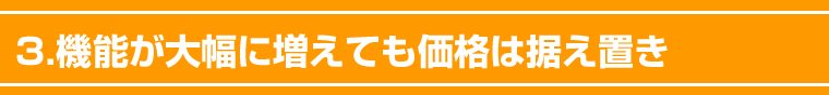 3.機能が大幅に増えても価格は据え置き。